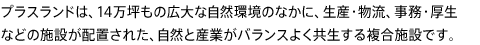 プラスランドは、14万坪もの広大な自然環境のなかに、生産・物流、事務・厚生などの施設が配置された、自然と産業がバランスよく共生する複合施設です。
